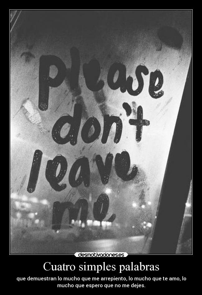 Cuatro simples palabras - que demuestran lo mucho que me arrepiento, lo mucho que te amo, lo
mucho que espero que no me dejes.