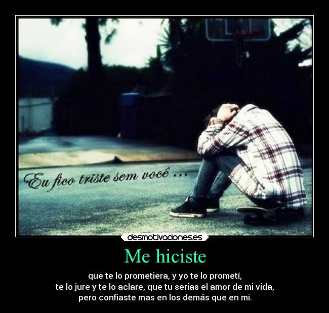 Me hiciste - que te lo prometiera, y yo te lo prometí,
te lo jure y te lo aclare, que tu serias el amor de mi vida,
pero confiaste mas en los demás que en mi.