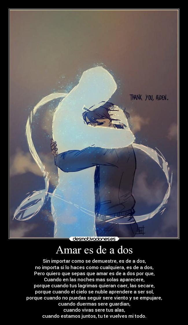 Amar es de a dos - Sin importar como se demuestre, es de a dos,
no importa si lo haces como cualquiera, es de a dos,
Pero quiero que sepas que amar es de a dos por que,
Cuando en las noches mas solas aparecere,
porque cuando tus lagrimas quieran caer, las secare,
porque cuando el cielo se nuble aprendere a ser sol,
porque cuando no puedas seguir sere viento y se empujare,
cuando duermas sere guardian,
cuando vivas sere tus alas,
cuando estamos juntos, tu te vuelves mi todo.