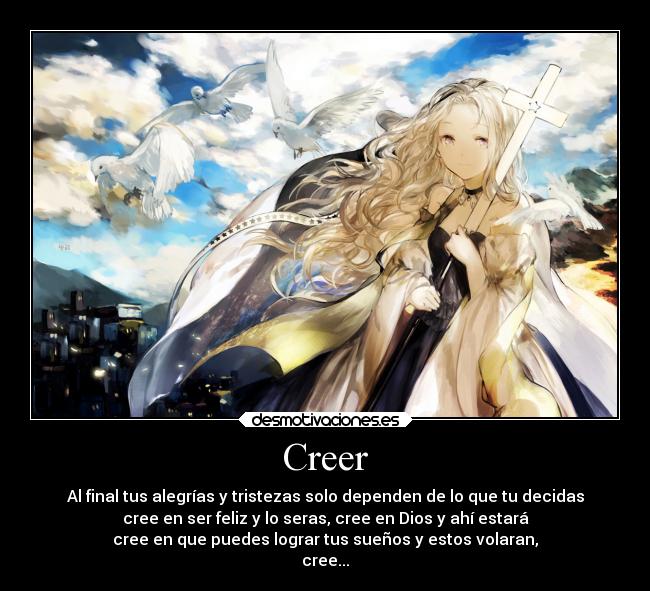 Creer - Al final tus alegrías y tristezas solo dependen de lo que tu decidas
cree en ser feliz y lo seras, cree en Dios y ahí estará
cree en que puedes lograr tus sueños y estos volaran,
cree...