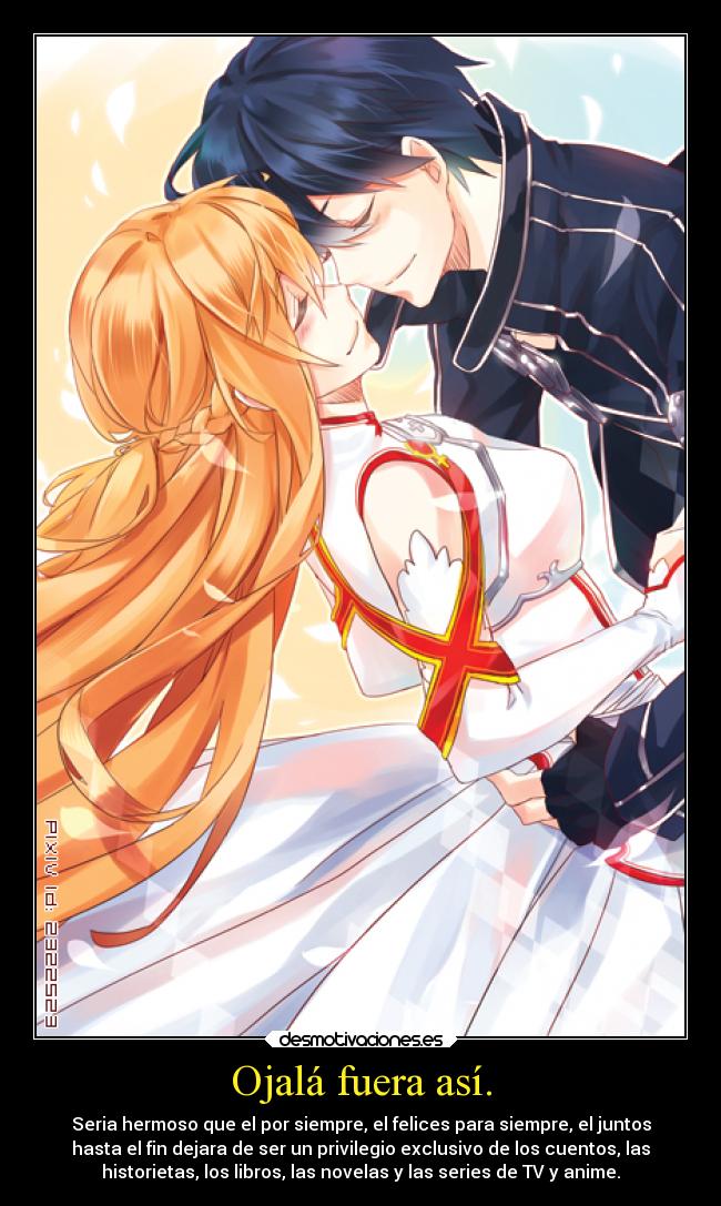 Ojalá fuera así. - Seria hermoso que el por siempre, el felices para siempre, el juntos
hasta el fin dejara de ser un privilegio exclusivo de los cuentos, las
historietas, los libros, las novelas y las series de TV y anime.