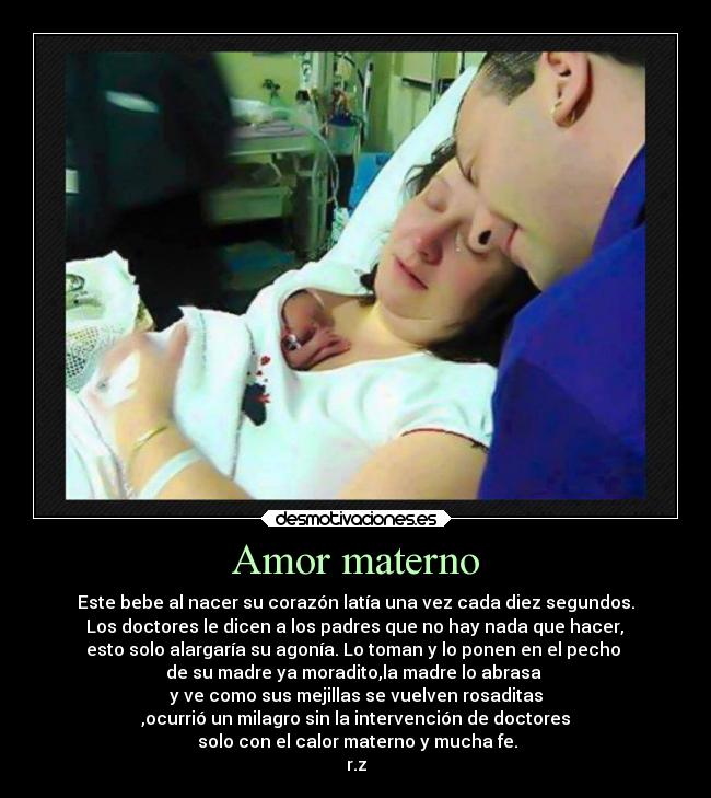 Amor materno - Este bebe al nacer su corazón latía una vez cada diez segundos.
 Los doctores le dicen a los padres que no hay nada que hacer, 
esto solo alargaría su agonía. Lo toman y lo ponen en el pecho 
de su madre ya moradito,la madre lo abrasa 
y ve como sus mejillas se vuelven rosaditas
,ocurrió un milagro sin la intervención de doctores
 solo con el calor materno y mucha fe.
r.z