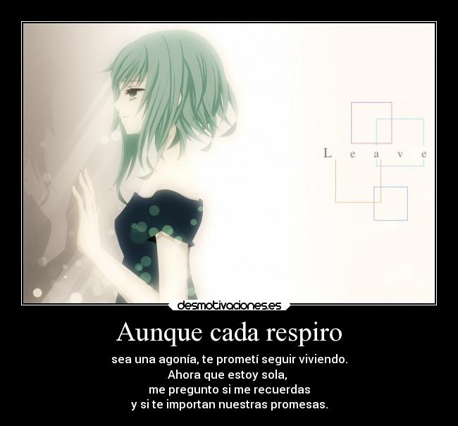 Aunque cada respiro - sea una agonía, te prometí seguir viviendo.
Ahora que estoy sola, 
me pregunto si me recuerdas
y si te importan nuestras promesas.