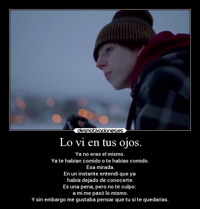 Lo vi en tus ojos. - Ya no eras el mismo.
Ya te habían comido o te habías comido.
Esa mirada.
En un instante entendí que ya 
había dejado de conocerte.
Es una pena, pero no te culpo: 
a mi me pasó lo mismo.
Y sin embargo me gustaba pensar que tu sí te quedarías.