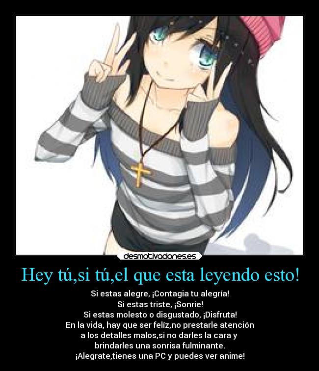 Hey tú,si tú,el que esta leyendo esto! - Si estas alegre, ¡Contagia tu alegría!
Si estas triste, ¡Sonrie!
Si estas molesto o disgustado, ¡Disfruta!
En la vida, hay que ser felíz,no prestarle atención
a los detalles malos,si no darles la cara y
brindarles una sonrisa fulminante.
¡Alegrate,tienes una PC y puedes ver anime!