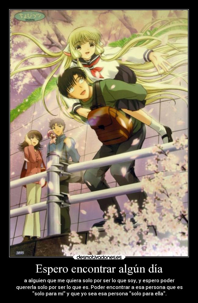 Espero encontrar algún día - a alguien que me quiera solo por ser lo que soy, y espero poder
quererla solo por ser lo que es. Poder encontrar a esa persona que es
solo para mí y que yo sea esa persona solo para ella.