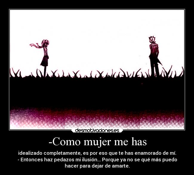 -Como mujer me has - idealizado completamente, es por eso que te has enamorado de mí.
- Entonces haz pedazos mi ilusión... Porque ya no se qué más puedo
hacer para dejar de amarte.