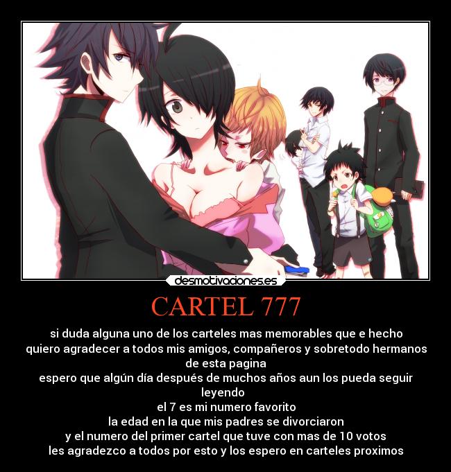 CARTEL 777 - si duda alguna uno de los carteles mas memorables que e hecho
quiero agradecer a todos mis amigos, compañeros y sobretodo hermanos
de esta pagina
espero que algún día después de muchos años aun los pueda seguir
leyendo  
el 7 es mi numero favorito
la edad en la que mis padres se divorciaron
y el numero del primer cartel que tuve con mas de 10 votos
les agradezco a todos por esto y los espero en carteles proximos