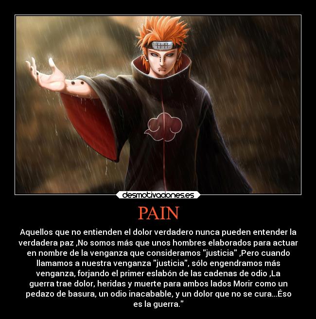 PAIN - Aquellos que no entienden el dolor verdadero nunca pueden entender la
verdadera paz ,No somos más que unos hombres elaborados para actuar
en nombre de la venganza que consideramos justicia ,Pero cuando
llamamos a nuestra venganza justicia, sólo engendramos más
venganza, forjando el primer eslabón de las cadenas de odio ,La
guerra trae dolor, heridas y muerte para ambos lados Morir como un
pedazo de basura, un odio inacabable, y un dolor que no se cura...Éso
es la guerra.