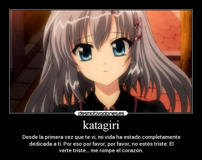 katagiri - Desde la primera vez que te vi, mi vida ha estado completamente
dedicada a ti. Por eso por favor, por favor, no estés triste. El
verte triste... me rompe el corazón.