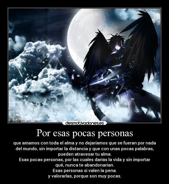 Por esas pocas personas - que amamos con toda el alma y no dejaríamos que se fueran por nada
del mundo, sin importar la distancia y que con unas pocas palabras,
pueden atravesar tu alma.
Esas pocas personas, por las cuales darías la vida y sin importar
qué, nunca te abandonarían.
Esas personas si valen la pena.
y valorarlas, porque son muy pocas.
