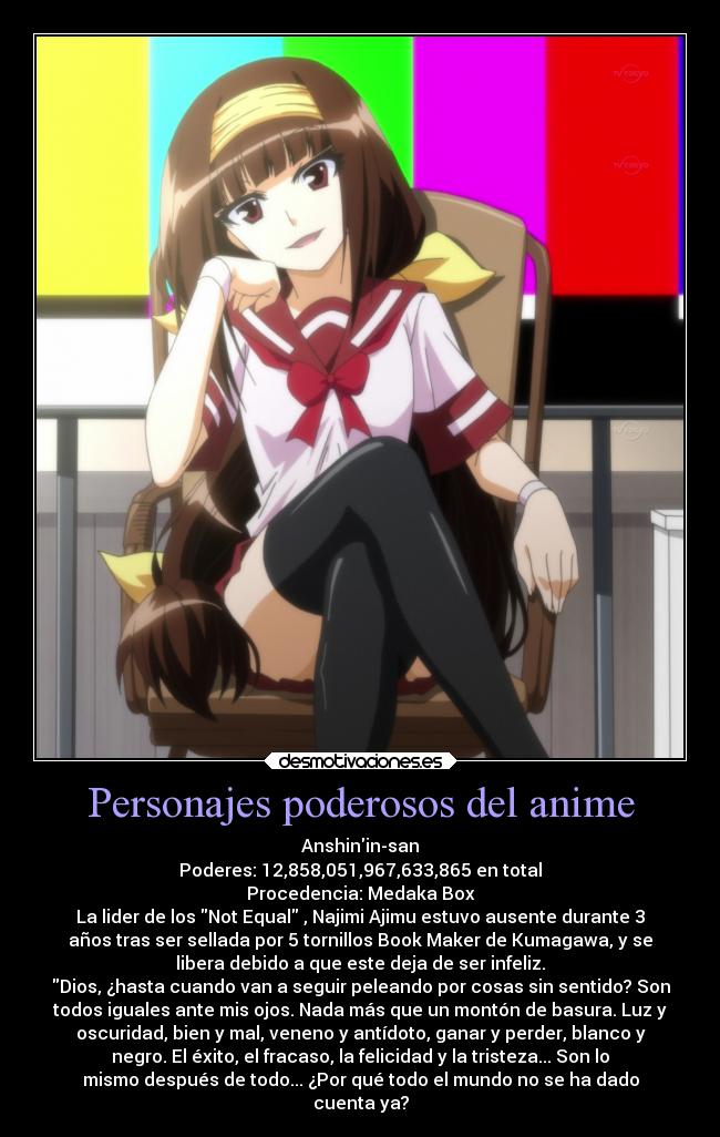 Personajes poderosos del anime - Anshinin-san
Poderes: 12,858,051,967,633,865 en total
Procedencia: Medaka Box
La lider de los Not Equal , Najimi Ajimu estuvo ausente durante 3
años tras ser sellada por 5 tornillos Book Maker de Kumagawa, y se
libera debido a que este deja de ser infeliz.
Dios, ¿hasta cuando van a seguir peleando por cosas sin sentido? Son
todos iguales ante mis ojos. Nada más que un montón de basura. Luz y
oscuridad, bien y mal, veneno y antídoto, ganar y perder, blanco y
negro. El éxito, el fracaso, la felicidad y la tristeza... Son lo
mismo después de todo... ¿Por qué todo el mundo no se ha dado
cuenta ya?