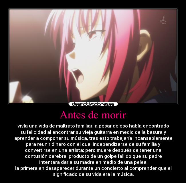 Antes de morir - vivía una vida de maltrato familiar, a pesar de eso había encontrado
su felicidad al encontrar su vieja guitarra en medio de la basura y
aprender a componer su música, tras esto trabajaría incansablemente
para reunir dinero con el cual independizarse de su familia y
convertirse en una artista; pero muere después de tener una
contusión cerebral producto de un golpe fallido que su padre
intentara dar a su madre en medio de una pelea.
la primera en desaparecer durante un concierto al comprender que el
significado de su vida era la música.