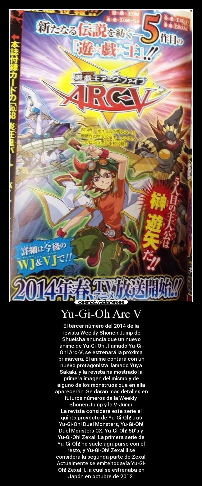 Yu-Gi-Oh Arc V - El tercer número del 2014 de la
revista Weekly Shonen Jump de
Shueisha anuncia que un nuevo
anime de Yu-Gi-Oh!, llamado Yu-Gi-
Oh! Arc-V, se estrenará la próxima
primavera. El anime contará con un
nuevo protagonista llamado Yuya
Sakaki, y la revista ha mostrado la
primera imagen del mismo y de
alguno de los monstruos que en ella
aparecerán. Se darán más detalles en
futuros números de la Weekly
Shonen Jump y la V-Jump.
La revista considera esta serie el
quinto proyecto de Yu-Gi-Oh! tras
Yu-Gi-Oh! Duel Monsters, Yu-Gi-Oh!
Duel Monsters GX, Yu-Gi-Oh! 5D’s y
Yu-Gi-Oh! Zexal. La primera serie de
Yu-Gi-Oh! no suele agruparse con el
resto, y Yu-Gi-Oh! Zexal II se
considera la segunda parte de Zexal.
Actualmente se emite todavía Yu-Gi-
Oh! Zexal II, la cual se estrenaba en
Japón en octubre de 2012.