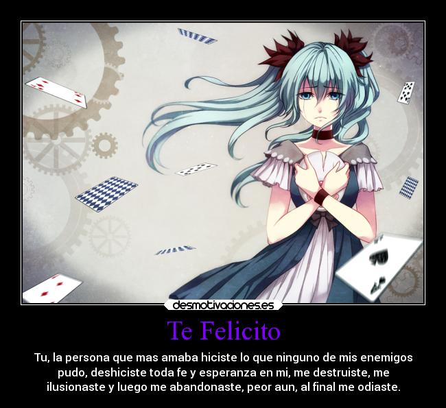 Te Felicito - Tu, la persona que mas amaba hiciste lo que ninguno de mis enemigos
pudo, deshiciste toda fe y esperanza en mi, me destruiste, me
ilusionaste y luego me abandonaste, peor aun, al final me odiaste.