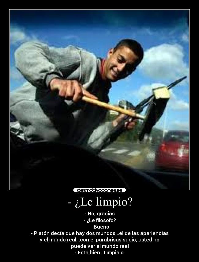 - ¿Le limpio? - - No, gracias
- ¿Le filosofo?
- Bueno
- Platón decía que hay dos mundos...el de las apariencias
y el mundo real...con el parabrisas sucio, usted no
puede ver el mundo real
- Esta bien...Límpialo.