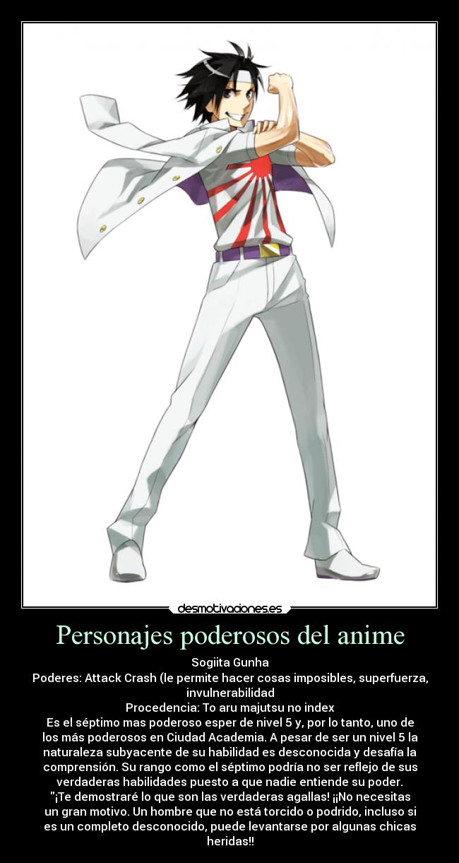 Personajes poderosos del anime - Sogiita Gunha
Poderes: Attack Crash (le permite hacer cosas imposibles, superfuerza,
invulnerabilidad
Procedencia: To aru majutsu no index
Es el séptimo mas poderoso esper de nivel 5 y, por lo tanto, uno de
los más poderosos en Ciudad Academia. A pesar de ser un nivel 5 la
naturaleza subyacente de su habilidad es desconocida y desafía la
comprensión. Su rango como el séptimo podría no ser reflejo de sus
verdaderas habilidades puesto a que nadie entiende su poder.
¡Te demostraré lo que son las verdaderas agallas! ¡¡No necesitas
un gran motivo. Un hombre que no está torcido o podrido, incluso si
es un completo desconocido, puede levantarse por algunas chicas
heridas!!