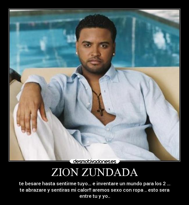 ZION ZUNDADA - te besare hasta sentirme tuyo... e inventare un mundo para los 2 ...
te abrazare y sentiras mi calor!! aremos sexo con ropa .. esto sera
entre tu y yo..