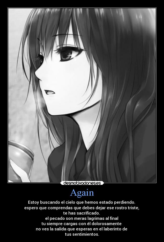 Again - Estoy buscando el cielo que hemos estado perdiendo.
espero que comprendas que debes dejar ese rostro triste,
te has sacrificado.
el pecado son meras lagrimas al final
tu siempre cargas con él dolorosamente
no ves la salida que esperas en el laberinto de
tus sentimientos.