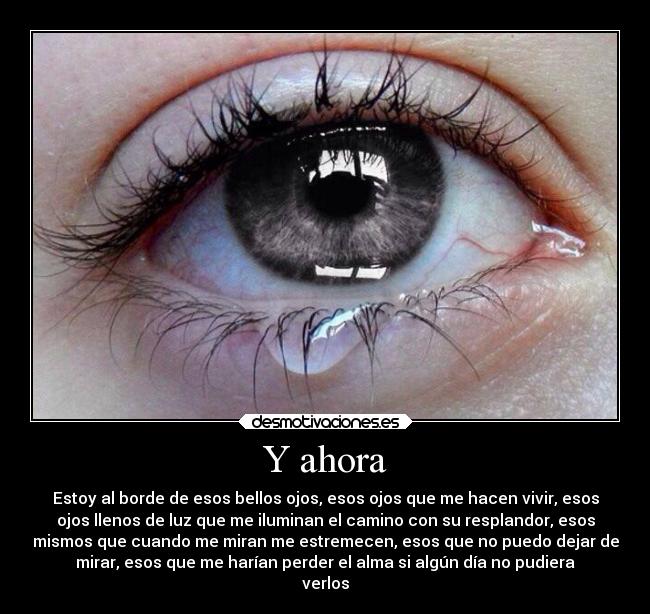 Y ahora - Estoy al borde de esos bellos ojos, esos ojos que me hacen vivir, esos
ojos llenos de luz que me iluminan el camino con su resplandor, esos
mismos que cuando me miran me estremecen, esos que no puedo dejar de
mirar, esos que me harían perder el alma si algún día no pudiera
verlos