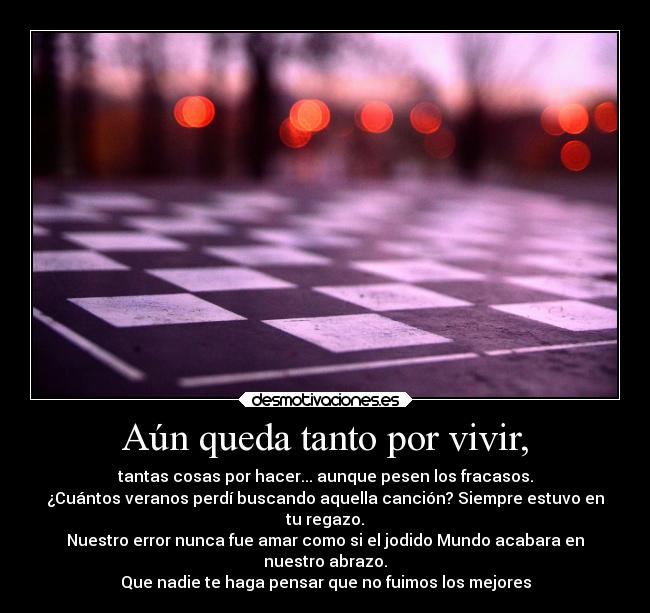 Aún queda tanto por vivir, - tantas cosas por hacer... aunque pesen los fracasos.
¿Cuántos veranos perdí buscando aquella canción? Siempre estuvo en
tu regazo.
Nuestro error nunca fue amar como si el jodido Mundo acabara en
nuestro abrazo.
Que nadie te haga pensar que no fuimos los mejores