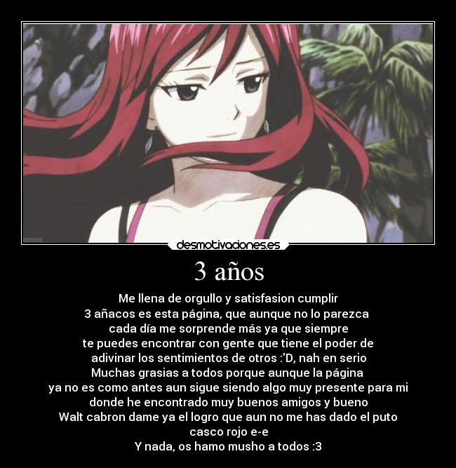 3 años - Me llena de orgullo y satisfasion cumplir
3 añacos es esta página, que aunque no lo parezca 
cada día me sorprende más ya que siempre
te puedes encontrar con gente que tiene el poder de
adivinar los sentimientos de otros :D, nah en serio
Muchas grasias a todos porque aunque la página 
ya no es como antes aun sigue siendo algo muy presente para mi
donde he encontrado muy buenos amigos y bueno
Walt cabron dame ya el logro que aun no me has dado el puto
casco rojo e-e
Y nada, os hamo musho a todos :3