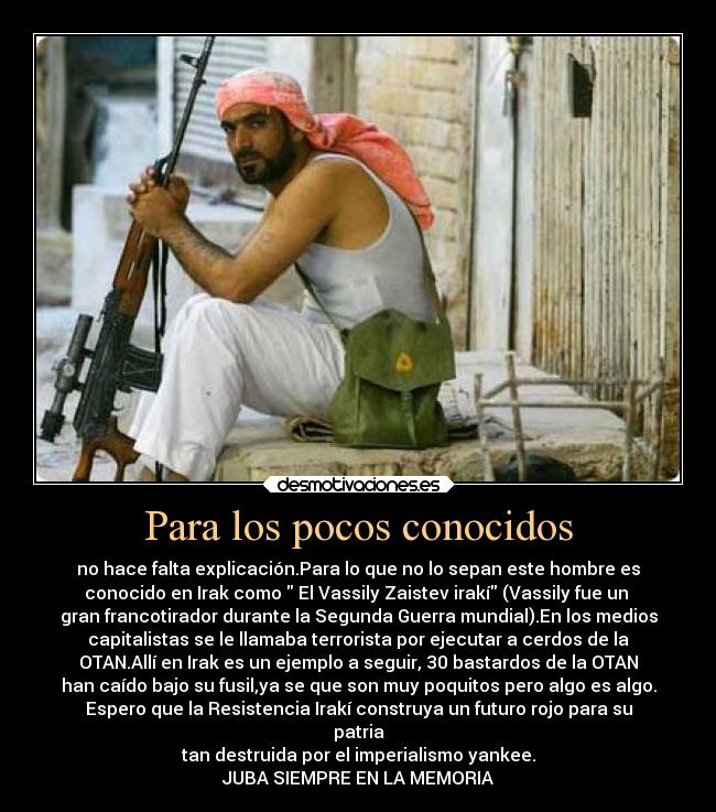Para los pocos conocidos - no hace falta explicación.Para lo que no lo sepan este hombre es
conocido en Irak como El Vassily Zaistev irakí (Vassily fue un
gran francotirador durante la Segunda Guerra mundial).En los medios
capitalistas se le llamaba terrorista por ejecutar a cerdos de la
OTAN.Allí en Irak es un ejemplo a seguir, 30 bastardos de la OTAN
han caído bajo su fusil,ya se que son muy poquitos pero algo es algo.
Espero que la Resistencia Irakí construya un futuro rojo para su
patria
tan destruida por el imperialismo yankee.
JUBA SIEMPRE EN LA MEMORIA