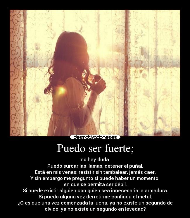 Puedo ser fuerte; - no hay duda.
Puedo surcar las llamas, detener el puñal.
Está en mis venas: resistir sin tambalear, jamás caer.
Y sin embargo me pregunto si puede haber un momento 
en que se permita ser débil.
Si puede existir alguien con quien sea innecesaria la armadura.
Si puedo alguna vez derretirme confiada el metal.
¿O es que una vez comenzada la lucha, ya no existe un segundo de
olvido, ya no existe un segundo en levedad?