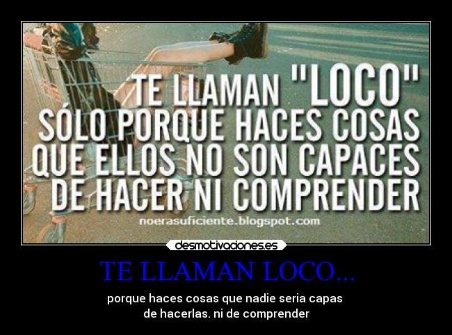 TE LLAMAN LOCO... - porque haces cosas que nadie seria capas
de hacerlas. ni de comprender