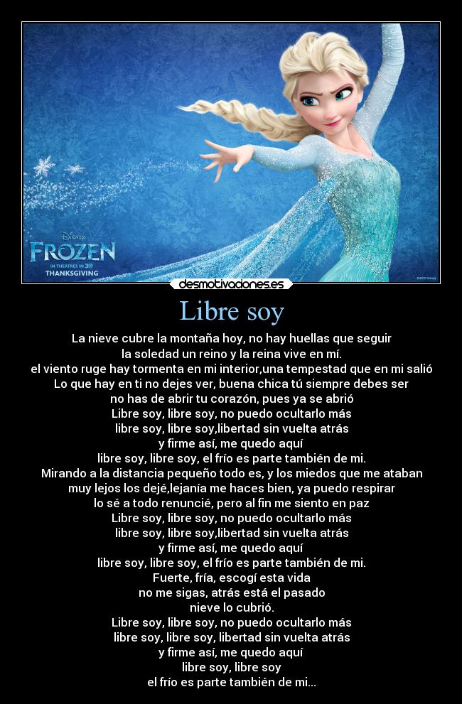 Libre soy - La nieve cubre la montaña hoy, no hay huellas que seguir
la soledad un reino y la reina vive en mí.
el viento ruge hay tormenta en mi interior,una tempestad que en mi salió
Lo que hay en ti no dejes ver, buena chica tú siempre debes ser
no has de abrir tu corazón, pues ya se abrió
Libre soy, libre soy, no puedo ocultarlo más
libre soy, libre soy,libertad sin vuelta atrás
y firme así, me quedo aquí
libre soy, libre soy, el frío es parte también de mi.
Mirando a la distancia pequeño todo es, y los miedos que me ataban
muy lejos los dejé,lejanía me haces bien, ya puedo respirar
lo sé a todo renuncié, pero al fin me siento en paz
Libre soy, libre soy, no puedo ocultarlo más
libre soy, libre soy,libertad sin vuelta atrás
y firme así, me quedo aquí
libre soy, libre soy, el frío es parte también de mi.
Fuerte, fría, escogí esta vida
no me sigas, atrás está el pasado
nieve lo cubrió.
Libre soy, libre soy, no puedo ocultarlo más
libre soy, libre soy, libertad sin vuelta atrás
y firme así, me quedo aquí
libre soy, libre soy
el frío es parte también de mi...