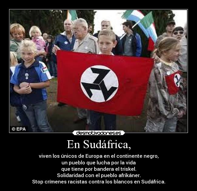 En Sudáfrica, - viven los únicos de Europa en el continente negro,
un pueblo que lucha por la vida
que tiene por bandera el triskel.
Solidaridad con el pueblo afrikáner.
Stop crímenes racistas contra los blancos en Sudáfrica.