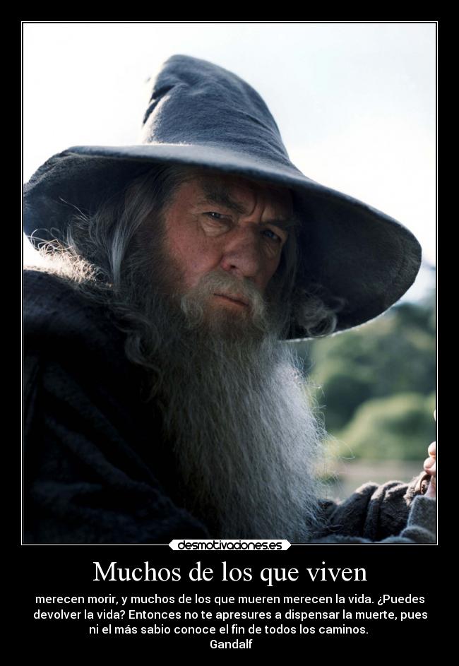Muchos de los que viven - merecen morir, y muchos de los que mueren merecen la vida. ¿Puedes
devolver la vida? Entonces no te apresures a dispensar la muerte, pues
ni el más sabio conoce el fin de todos los caminos.
Gandalf