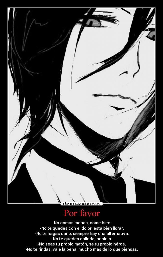 Por favor - -No comas menos, come bien.
-No te quedes con el dolor, esta bien llorar.
-No te hagas daño, siempre hay una alternativa.
-No te quedes callado, hablalo.
-No seas tu propio matón, se tu propio héroe.
-No te rindas, vale la pena, mucho mas de lo que piensas.