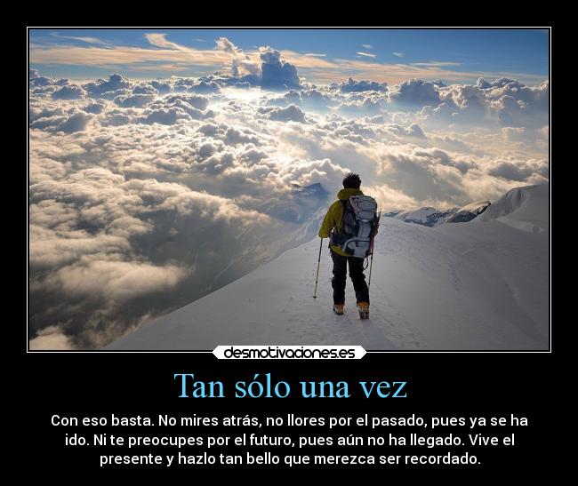 Tan sólo una vez - Con eso basta. No mires atrás, no llores por el pasado, pues ya se ha
ido. Ni te preocupes por el futuro, pues aún no ha llegado. Vive el
presente y hazlo tan bello que merezca ser recordado.