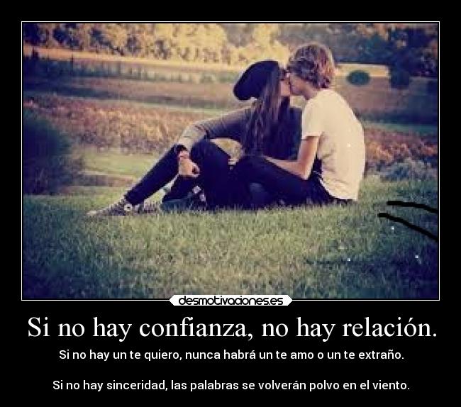 Si no hay confianza, no hay relación. - Si no hay un te quiero, nunca habrá un te amo o un te extraño.
Si no hay sinceridad, las palabras se volverán polvo en el viento.
