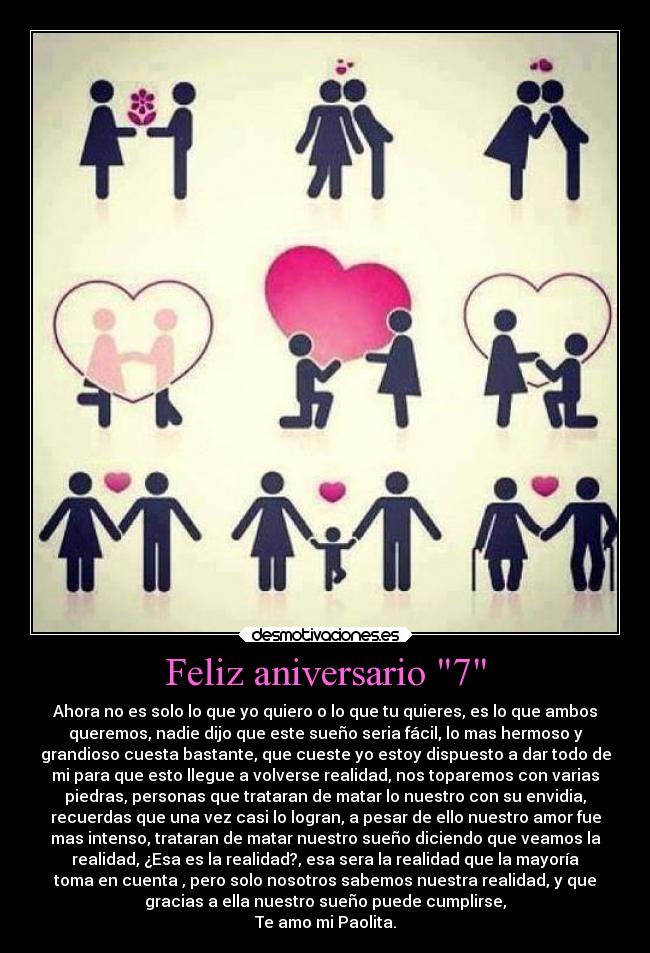 Feliz aniversario 7 - Ahora no es solo lo que yo quiero o lo que tu quieres, es lo que ambos
queremos, nadie dijo que este sueño seria fácil, lo mas hermoso y
grandioso cuesta bastante, que cueste yo estoy dispuesto a dar todo de
mi para que esto llegue a volverse realidad, nos toparemos con varias
piedras, personas que trataran de matar lo nuestro con su envidia,
recuerdas que una vez casi lo logran, a pesar de ello nuestro amor fue
mas intenso, trataran de matar nuestro sueño diciendo que veamos la
realidad, ¿Esa es la realidad?, esa sera la realidad que la mayoría
toma en cuenta , pero solo nosotros sabemos nuestra realidad, y que
gracias a ella nuestro sueño puede cumplirse,
Te amo mi Paolita.