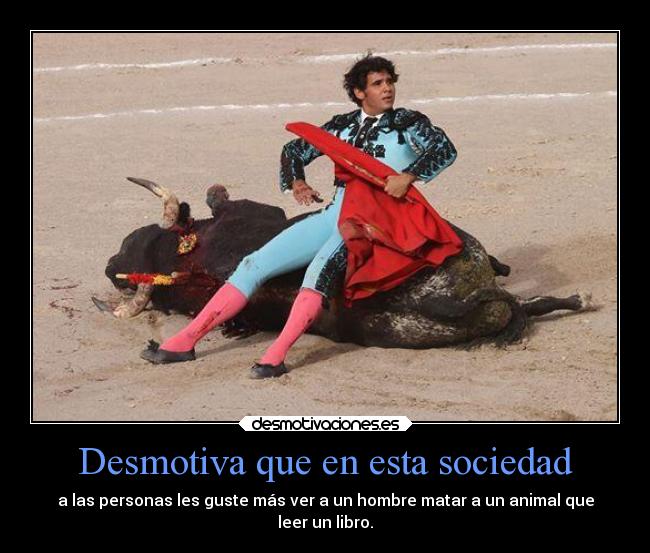 Desmotiva que en esta sociedad - a las personas les guste más ver a un hombre matar a un animal que
leer un libro.