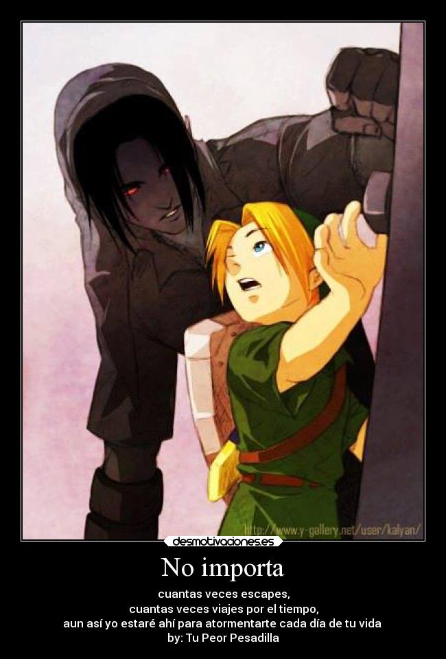 No importa - cuantas veces escapes,
cuantas veces viajes por el tiempo,
aun así yo estaré ahí para atormentarte cada día de tu vida
by: Tu Peor Pesadilla