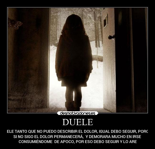DUELE - DUELE TANTO QUE NO PUEDO DESCRIBIR EL DOLOR, IGUAL DEBO SEGUIR, PORQUE
SI NO SIGO EL DOLOR PERMANECERÁ, Y DEMORARA MUCHO EN IRSE
CONSUMIÉNDOME DE APOCO, POR ESO DEBO SEGUIR Y LO ARE