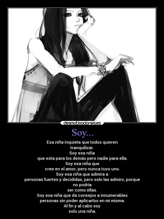 Soy... - Esa niña inquieta que todos quieren
tranquilizar.
Soy esa niña
que esta para los demás pero nadie para ella.
Soy esa niña que
cree en el amor, pero nunca tuvo uno.
Soy esa niña que admira a
personas fuertes y decididas, pero solo las admiro, porque
no podría
ser como ellas.
Soy esa niña que da consejos a innumerables
personas sin poder aplicarlos en mi misma.
Al fin y al cabo soy
solo una niña.