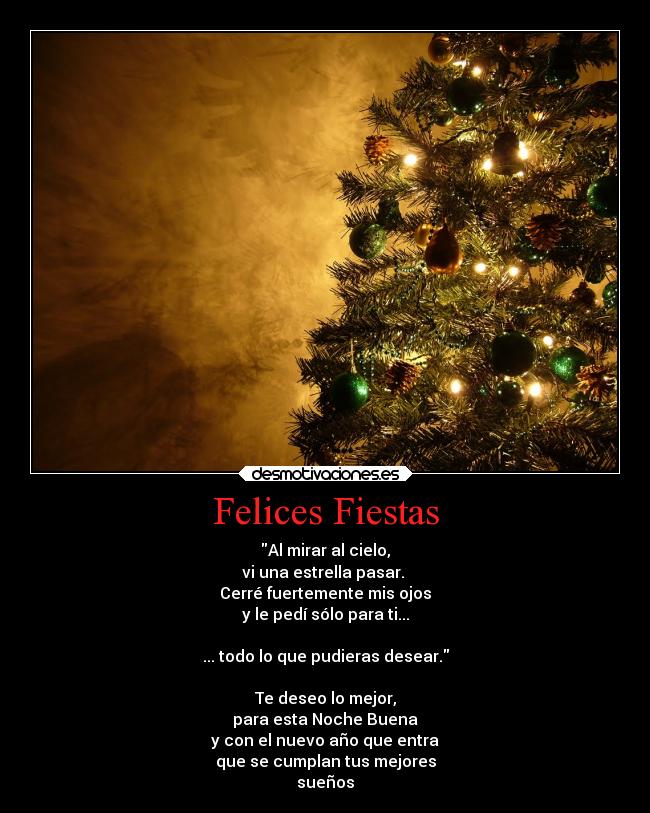 Felices Fiestas - Al mirar al cielo,
vi una estrella pasar.
Cerré fuertemente mis ojos
y le pedí sólo para ti...
... todo lo que pudieras desear.
Te deseo lo mejor,
para esta Noche Buena
y con el nuevo año que entra
que se cumplan tus mejores
sueños