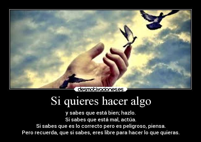 Si quieres hacer algo - y sabes que está bien; hazlo.
Si sabes que está mal, actúa.
Si sabes que es lo correcto pero es peligroso, piensa.
Pero recuerda, que si sabes, eres libre para hacer lo que quieras.