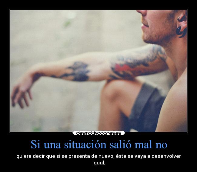 Si una situación salió mal no - quiere decir que si se presenta de nuevo, ésta se vaya a desenvolver
igual.