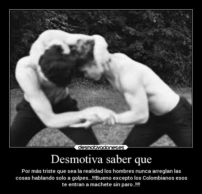 Desmotiva saber que - Por más triste que sea la realidad los hombres nunca arreglan las
cosas hablando solo a golpes...!!!Bueno excepto los Colombianos esos
te entran a machete sin paro..!!!!