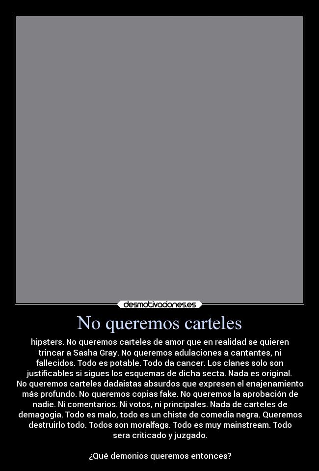 No queremos carteles - hipsters. No queremos carteles de amor que en realidad se quieren
trincar a Sasha Gray. No queremos adulaciones a cantantes, ni
fallecidos. Todo es potable. Todo da cancer. Los clanes solo son
justificables si sigues los esquemas de dicha secta. Nada es original.
No queremos carteles dadaistas absurdos que expresen el enajenamiento
más profundo. No queremos copias fake. No queremos la aprobación de
nadie. Ni comentarios. Ni votos, ni principales. Nada de carteles de
demagogia. Todo es malo, todo es un chiste de comedia negra. Queremos
destruirlo todo. Todos son moralfags. Todo es muy mainstream. Todo
sera criticado y juzgado.

¿Qué demonios queremos entonces?