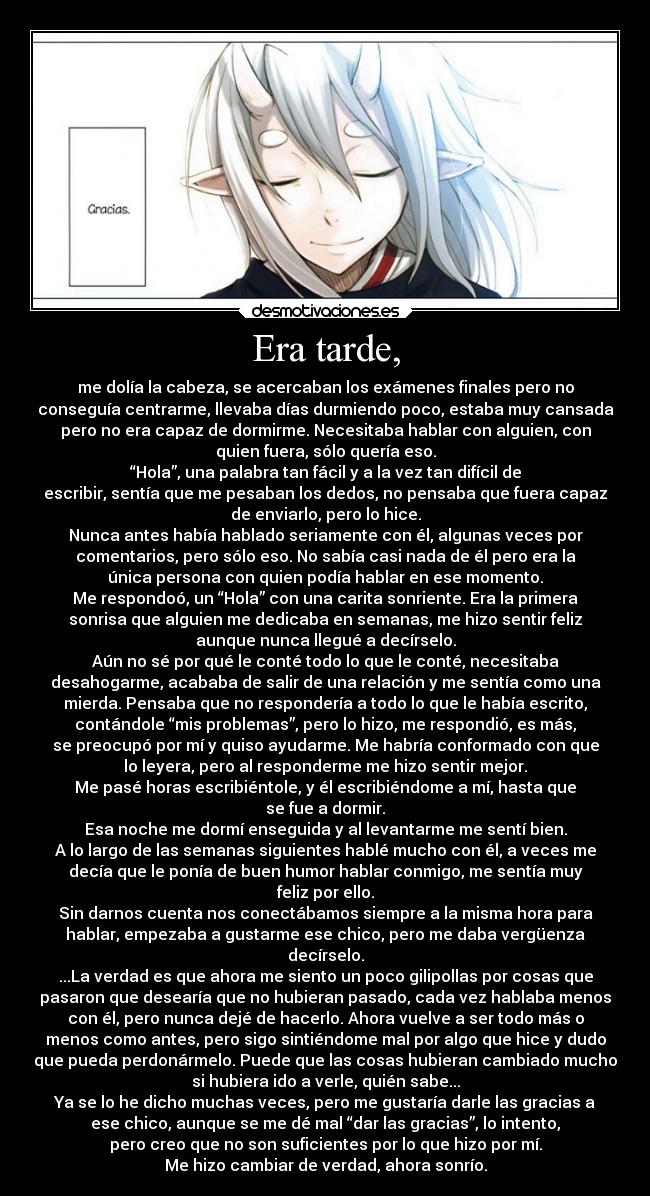 Era tarde, - me dolía la cabeza, se acercaban los exámenes finales pero no
conseguía centrarme, llevaba días durmiendo poco, estaba muy cansada
pero no era capaz de dormirme. Necesitaba hablar con alguien, con
quien fuera, sólo quería eso.
“Hola”, una palabra tan fácil y a la vez tan difícil de
escribir, sentía que me pesaban los dedos, no pensaba que fuera capaz
de enviarlo, pero lo hice.
Nunca antes había hablado seriamente con él, algunas veces por
comentarios, pero sólo eso. No sabía casi nada de él pero era la
única persona con quien podía hablar en ese momento.
Me respondoó, un “Hola” con una carita sonriente. Era la primera
sonrisa que alguien me dedicaba en semanas, me hizo sentir feliz
aunque nunca llegué a decírselo.
Aún no sé por qué le conté todo lo que le conté, necesitaba
desahogarme, acababa de salir de una relación y me sentía como una
mierda. Pensaba que no respondería a todo lo que le había escrito,
contándole “mis problemas”, pero lo hizo, me respondió, es más,
se preocupó por mí y quiso ayudarme. Me habría conformado con que
lo leyera, pero al responderme me hizo sentir mejor.
Me pasé horas escribiéntole, y él escribiéndome a mí, hasta que
se fue a dormir.
Esa noche me dormí enseguida y al levantarme me sentí bien.
A lo largo de las semanas siguientes hablé mucho con él, a veces me
decía que le ponía de buen humor hablar conmigo, me sentía muy
feliz por ello.
Sin darnos cuenta nos conectábamos siempre a la misma hora para
hablar, empezaba a gustarme ese chico, pero me daba vergüenza
decírselo.
...La verdad es que ahora me siento un poco gilipollas por cosas que
pasaron que desearía que no hubieran pasado, cada vez hablaba menos
con él, pero nunca dejé de hacerlo. Ahora vuelve a ser todo más o
menos como antes, pero sigo sintiéndome mal por algo que hice y dudo
que pueda perdonármelo. Puede que las cosas hubieran cambiado mucho
si hubiera ido a verle, quién sabe...
Ya se lo he dicho muchas veces, pero me gustaría darle las gracias a
ese chico, aunque se me dé mal “dar las gracias”, lo intento,
pero creo que no son suficientes por lo que hizo por mí.
Me hizo cambiar de verdad, ahora sonrío.