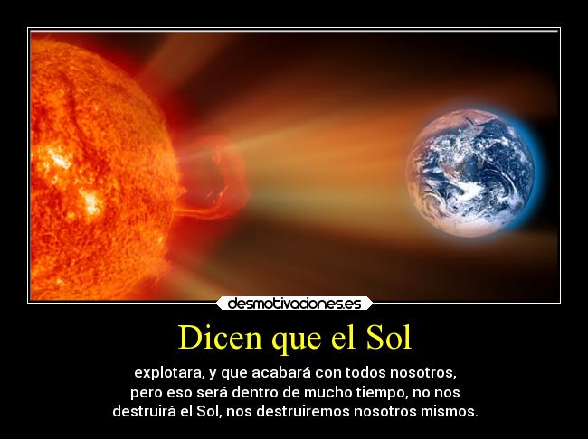 Dicen que el Sol - explotara, y que acabará con todos nosotros,
pero eso será dentro de mucho tiempo, no nos
destruirá el Sol, nos destruiremos nosotros mismos.