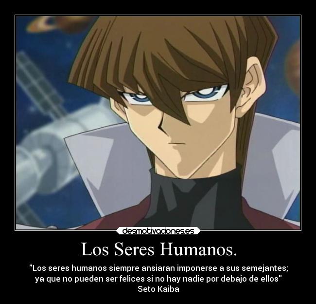 Los Seres Humanos. - Los seres humanos siempre ansiaran imponerse a sus semejantes;
ya que no pueden ser felices si no hay nadie por debajo de ellos
Seto Kaiba