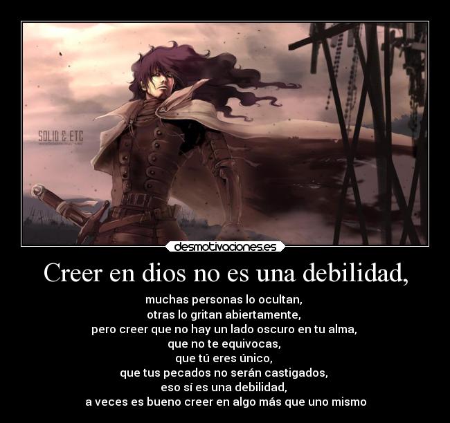 Creer en dios no es una debilidad, - muchas personas lo ocultan, 
otras lo gritan abiertamente, 
pero creer que no hay un lado oscuro en tu alma, 
que no te equivocas, 
que tú eres único, 
que tus pecados no serán castigados, 
eso sí es una debilidad, 
a veces es bueno creer en algo más que uno mismo