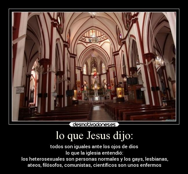 lo que Jesus dijo: - todos son iguales ante los ojos de dios
lo que la iglesia entendió:
los heterosexuales son personas normales y los gays, lesbianas,
ateos, filósofos, comunistas, científicos son unos enfermos